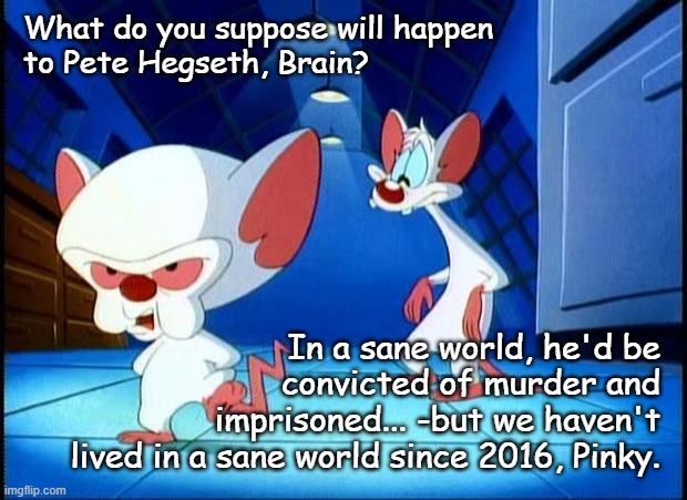 Obviously, Trump will pardon Hegseth for whatever convictions land so it's going to be up to the ICC and Interpol. | What do you suppose will happen
to Pete Hegseth, Brain? In a sane world, he'd be
convicted of murder and
imprisoned... -but we haven't
lived in a sane world since 2016, Pinky. | image tagged in pinky and the brain monday | made w/ Imgflip meme maker