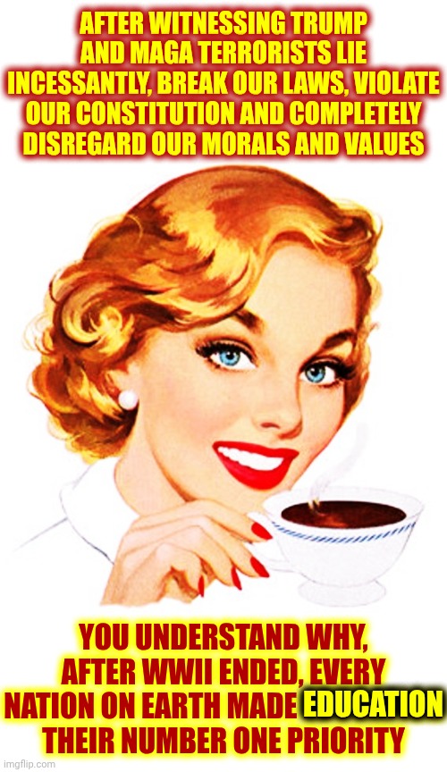 That's Why Convicted Felons Like Donald Trump LOVE The Uneducated | AFTER WITNESSING TRUMP AND MAGA TERRORISTS LIE INCESSANTLY, BREAK OUR LAWS, VIOLATE OUR CONSTITUTION AND COMPLETELY DISREGARD OUR MORALS AND VALUES; YOU UNDERSTAND WHY, AFTER WWII ENDED, EVERY NATION ON EARTH MADE EDUCATION THEIR NUMBER ONE PRIORITY; EDUCATION | image tagged in here's an idea for you,memes,maga,special kind of stupid,trump lies,lock him up | made w/ Imgflip meme maker