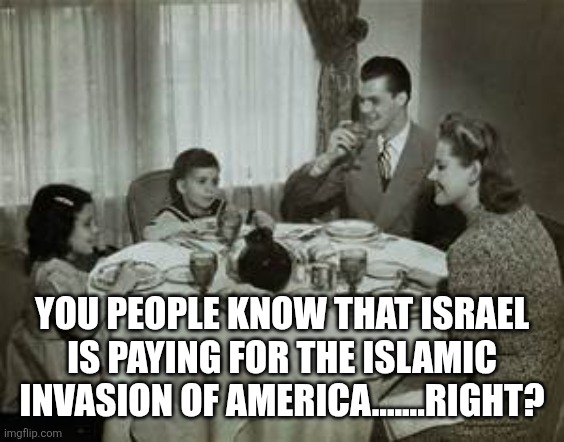 1950 Family Meal | YOU PEOPLE KNOW THAT ISRAEL IS PAYING FOR THE ISLAMIC INVASION OF AMERICA.......RIGHT? | image tagged in 1950 family meal,funny memes | made w/ Imgflip meme maker