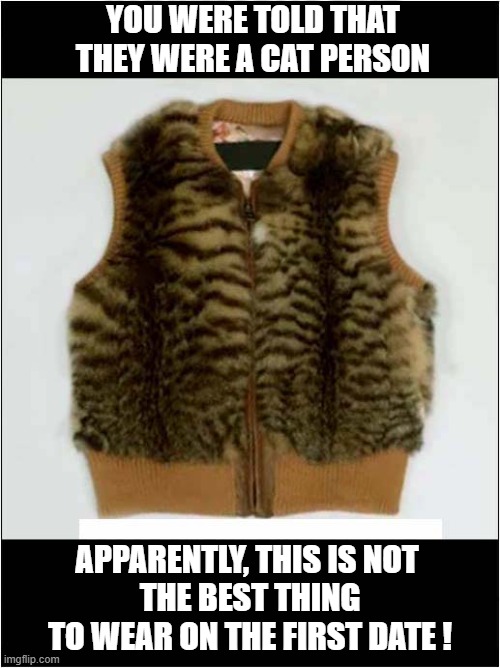 An Inappropriate Choice Of Clothing ? | YOU WERE TOLD THAT THEY WERE A CAT PERSON; APPARENTLY, THIS IS NOT
 THE BEST THING
 TO WEAR ON THE FIRST DATE ! | image tagged in first date,cat person,inappropriate,rabbit fur | made w/ Imgflip meme maker
