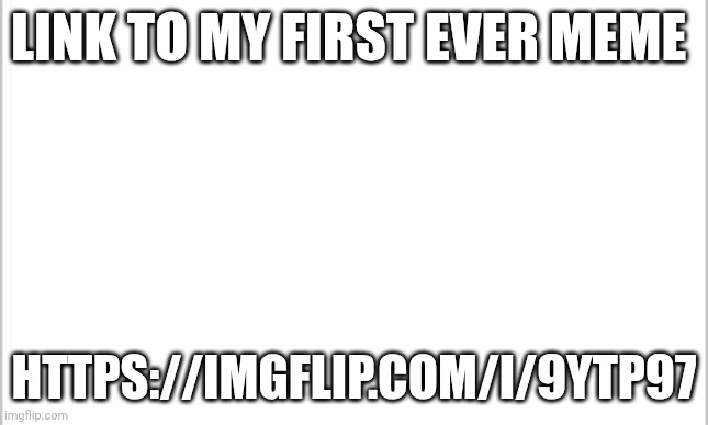 white background | LINK TO MY FIRST EVER MEME; HTTPS://IMGFLIP.COM/I/9YTP97 | image tagged in white background | made w/ Imgflip meme maker