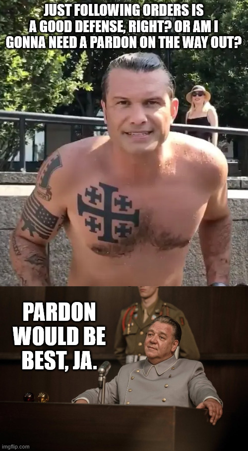 JUST FOLLOWING ORDERS IS A GOOD DEFENSE, RIGHT? OR AM I GONNA NEED A PARDON ON THE WAY OUT? PARDON WOULD BE BEST, JA. | image tagged in pete hegseth tattoo | made w/ Imgflip meme maker
