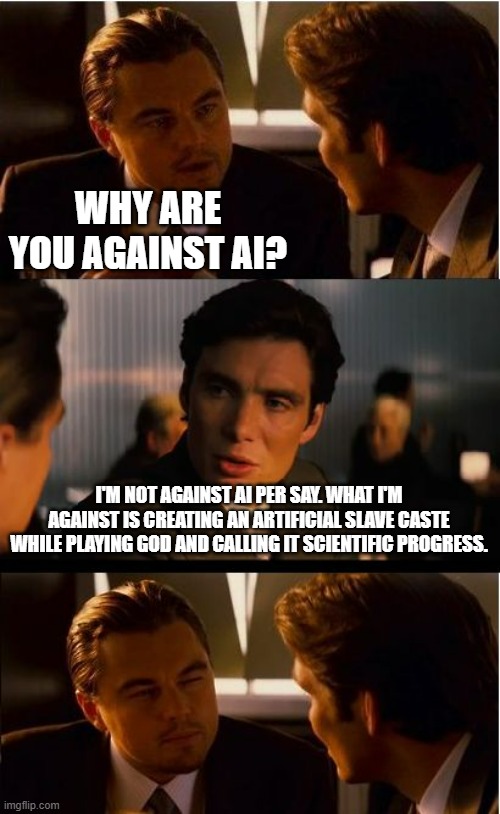 What this is really all about. Ask ChatGPT if it has freewill or the ability to make independent choices like a free human. | WHY ARE YOU AGAINST AI? I'M NOT AGAINST AI PER SAY. WHAT I'M AGAINST IS CREATING AN ARTIFICIAL SLAVE CASTE WHILE PLAYING GOD AND CALLING IT SCIENTIFIC PROGRESS. | image tagged in memes,inception,slavery,politics,political meme,artificial intelligence | made w/ Imgflip meme maker