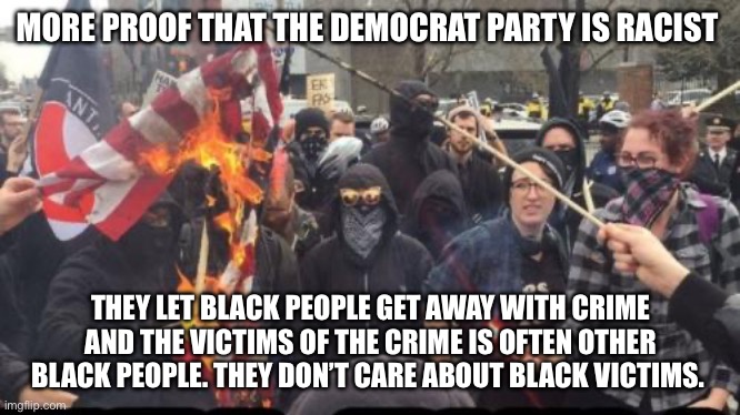 Checkmate, commies! Screw you! | MORE PROOF THAT THE DEMOCRAT PARTY IS RACIST; THEY LET BLACK PEOPLE GET AWAY WITH CRIME AND THE VICTIMS OF THE CRIME IS OFTEN OTHER BLACK PEOPLE. THEY DON’T CARE ABOUT BLACK VICTIMS. | image tagged in antifa democrat leftist terrorist,politics,racism | made w/ Imgflip meme maker