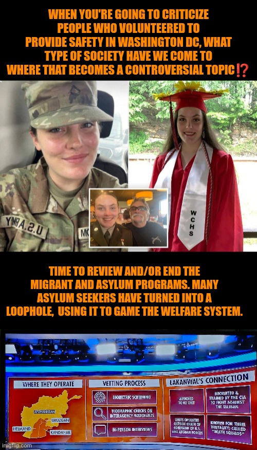 Washington DC ambushed National Guard volunteered and asylum seekers program | WHEN YOU'RE GOING TO CRITICIZE PEOPLE WHO VOLUNTEERED TO PROVIDE SAFETY IN WASHINGTON DC, WHAT TYPE OF SOCIETY HAVE WE COME TO WHERE THAT BECOMES A CONTROVERSIAL TOPIC⁉️; TIME TO REVIEW AND/OR END THE MIGRANT AND ASYLUM PROGRAMS. MANY ASYLUM SEEKERS HAVE TURNED INTO A LOOPHOLE,  USING IT TO GAME THE WELFARE SYSTEM. | image tagged in afghan vetting process,afghanistan,national guard,peace | made w/ Imgflip meme maker
