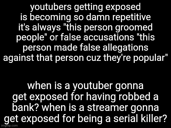 youtubers getting exposed is becoming so damn repetitive it's always "this person groomed people" or false accusations "this person made false allegations against that person cuz they're popular"; when is a youtuber gonna get exposed for having robbed a bank? when is a streamer gonna get exposed for being a serial killer? | made w/ Imgflip meme maker