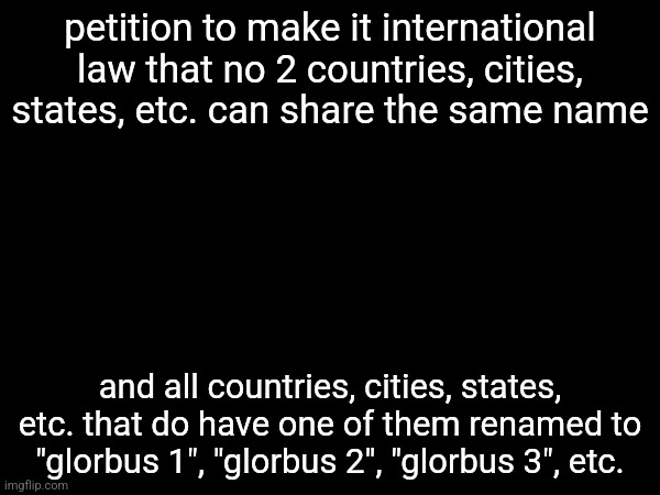 ex.: Georgia (the state) and Georgia (the country) share a name so one of them should be renamed to "glorbus 6" or whatever | petition to make it international law that no 2 countries, cities, states, etc. can share the same name; and all countries, cities, states, etc. that do have one of them renamed to "glorbus 1", "glorbus 2", "glorbus 3", etc. | made w/ Imgflip meme maker