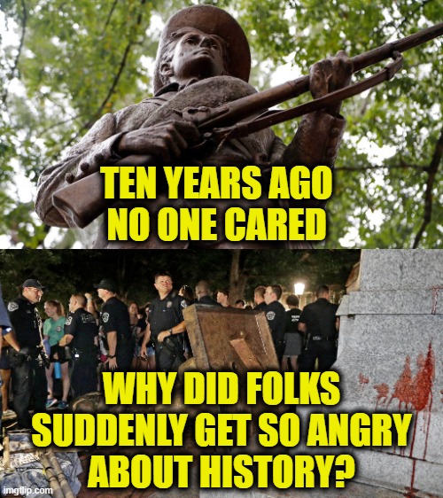 1984 war on history | TEN YEARS AGO
NO ONE CARED; WHY DID FOLKS
SUDDENLY GET SO ANGRY
ABOUT HISTORY? | image tagged in orwellian | made w/ Imgflip meme maker