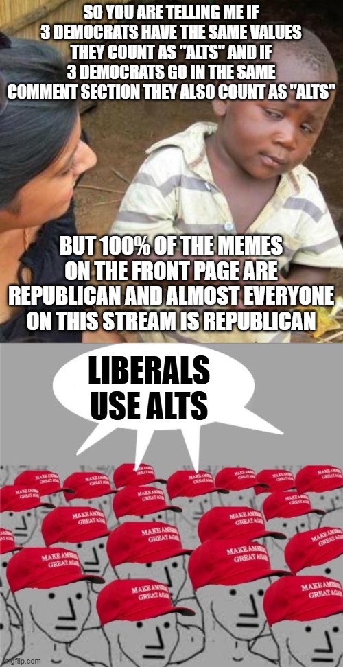 Holy idiocrasy | SO YOU ARE TELLING ME IF 3 DEMOCRATS HAVE THE SAME VALUES THEY COUNT AS "ALTS" AND IF 3 DEMOCRATS GO IN THE SAME COMMENT SECTION THEY ALSO COUNT AS "ALTS"; BUT 100% OF THE MEMES ON THE FRONT PAGE ARE REPUBLICAN AND ALMOST EVERYONE ON THIS STREAM IS REPUBLICAN; LIBERALS USE ALTS | image tagged in so you are telling me,maga brainwash brain wash magat | made w/ Imgflip meme maker