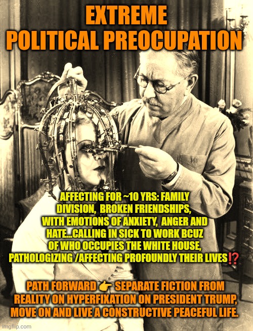 TDS: Extreme  Political Preocupation | EXTREME POLITICAL PREOCUPATION; AFFECTING FOR ~10 YRS: FAMILY DIVISION,  BROKEN FRIENDSHIPS,  WITH EMOTIONS OF ANXIETY,  ANGER AND HATE...CALLING IN SICK TO WORK BCUZ OF WHO OCCUPIES THE WHITE HOUSE, PATHOLOGIZING /AFFECTING PROFOUNDLY THEIR LIVES⁉️; PATH FORWARD 👉 SEPARATE FICTION FROM REALITY ON HYPERFIXATION ON PRESIDENT TRUMP, MOVE ON AND LIVE A CONSTRUCTIVE PEACEFUL LIFE. | image tagged in tds,trump,peace,freedom,mental health | made w/ Imgflip meme maker