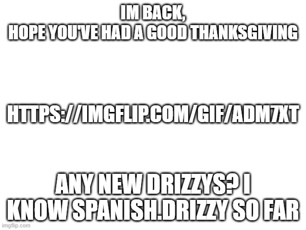 https://imgflip.com/gif/adm7xt | IM BACK,
HOPE YOU'VE HAD A GOOD THANKSGIVING; HTTPS://IMGFLIP.COM/GIF/ADM7XT; ANY NEW DRIZZYS? I KNOW SPANISH.DRIZZY SO FAR | image tagged in msmg,fun,upvote begging,upvote | made w/ Imgflip meme maker