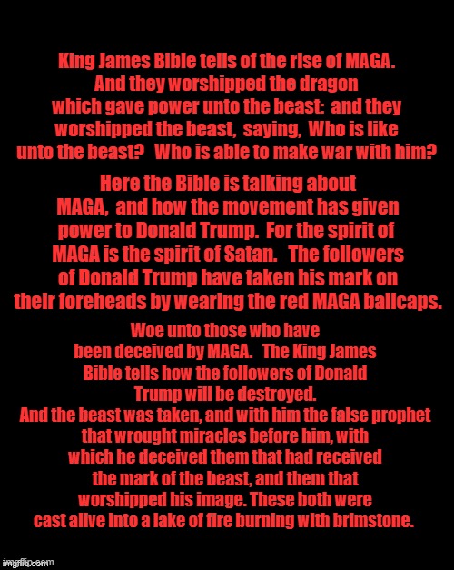 Brian's Black Background | King James Bible tells of the rise of MAGA.
And they worshipped the dragon which gave power unto the beast:  and they worshipped the beast,  saying,  Who is like unto the beast?   Who is able to make war with him? Here the Bible is talking about MAGA,  and how the movement has given power to Donald Trump.  For the spirit of  MAGA is the spirit of Satan.   The followers of Donald Trump have taken his mark on their foreheads by wearing the red MAGA ballcaps. Woe unto those who have been deceived by MAGA.   The King James Bible tells how the followers of Donald Trump will be destroyed.
And the beast was taken, and with him the false prophet that wrought miracles before him, with which he deceived them that had received the mark of the beast, and them that worshipped his image. These both were cast alive into a lake of fire burning with brimstone. | image tagged in brian's black background | made w/ Imgflip meme maker