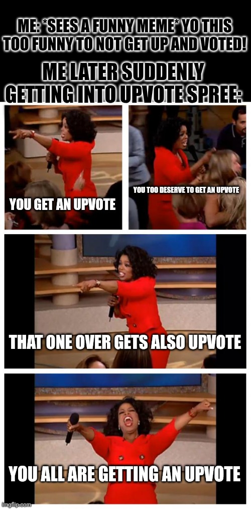 Oprah You Get A Car Everybody Gets A Car | ME: *SEES A FUNNY MEME* YO THIS TOO FUNNY TO NOT GET UP AND VOTED! ME LATER SUDDENLY GETTING INTO UPVOTE SPREE:; YOU GET AN UPVOTE; YOU TOO DESERVE TO GET AN UPVOTE; THAT ONE OVER GETS ALSO UPVOTE; YOU ALL ARE GETTING AN UPVOTE | image tagged in memes,oprah you get a car everybody gets a car | made w/ Imgflip meme maker