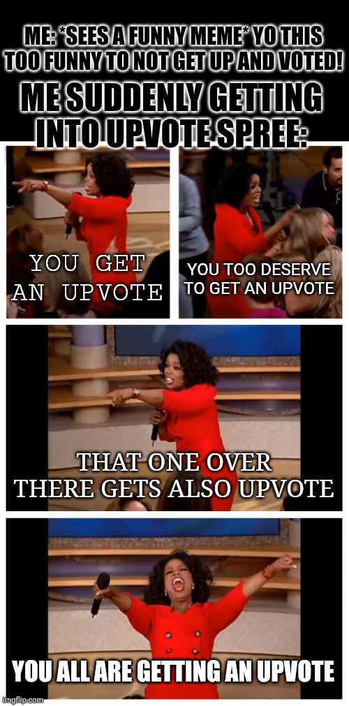 The spree hits me always. | ME: *SEES A FUNNY MEME* YO THIS TOO FUNNY TO NOT GET UP AND VOTED! ME SUDDENLY GETTING INTO UPVOTE SPREE:; YOU GET AN UPVOTE; YOU TOO DESERVE TO GET AN UPVOTE; THAT ONE OVER THERE GETS ALSO UPVOTE; YOU ALL ARE GETTING AN UPVOTE | image tagged in memes,oprah you get a car everybody gets a car,upvotes,upvote | made w/ Imgflip meme maker