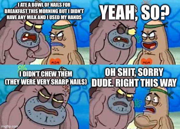 The Very Salty Spitoon | YEAH, SO? I ATE A BOWL OF NAILS FOR BREAKFAST THIS MORNING BUT I DIDN’T HAVE ANY MILK AND I USED MY HANDS; OH SHIT, SORRY DUDE. RIGHT THIS WAY; I DIDN’T CHEW THEM (THEY WERE VERY SHARP NAILS) | image tagged in memes,how tough are you | made w/ Imgflip meme maker