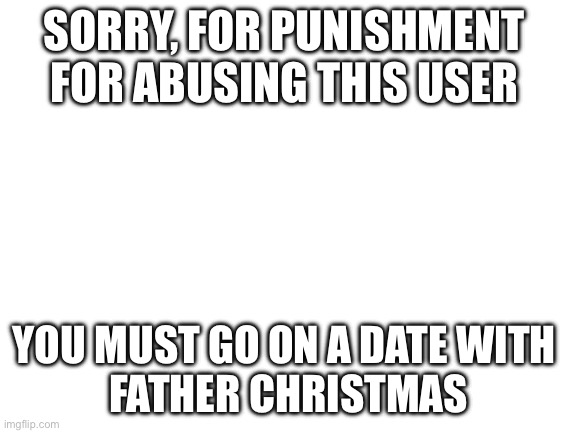 SORRY, FOR PUNISHMENT 
FOR ABUSING THIS USER YOU MUST GO ON A DATE WITH 
FATHER CHRISTMAS | image tagged in blank white template | made w/ Imgflip meme maker