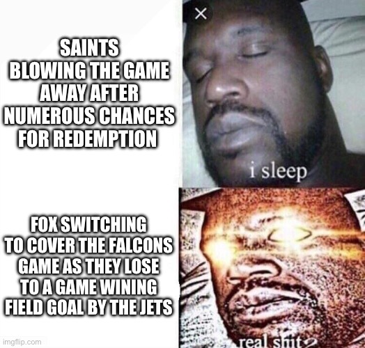 i sleep real shit | SAINTS BLOWING THE GAME AWAY AFTER NUMEROUS CHANCES FOR REDEMPTION; FOX SWITCHING TO COVER THE FALCONS GAME AS THEY LOSE TO A GAME WINING FIELD GOAL BY THE JETS | image tagged in i sleep real shit | made w/ Imgflip meme maker