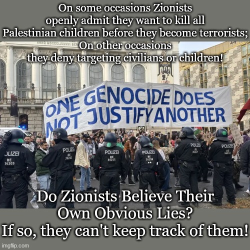 On some occasions Zionists openly admit they want to kill all Palestinian children before they become terrorists;
On other occasions they deny targeting civilians or children! Do Zionists Believe Their Own Obvious Lies?
If so, they can't keep track of them! | made w/ Imgflip meme maker