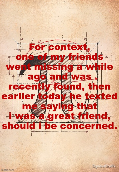 pi | For context, one of my friends went missing a while ago and was recently found, then earlier today he texted me saying that i was a great friend, should i be concerned. | image tagged in pi | made w/ Imgflip meme maker