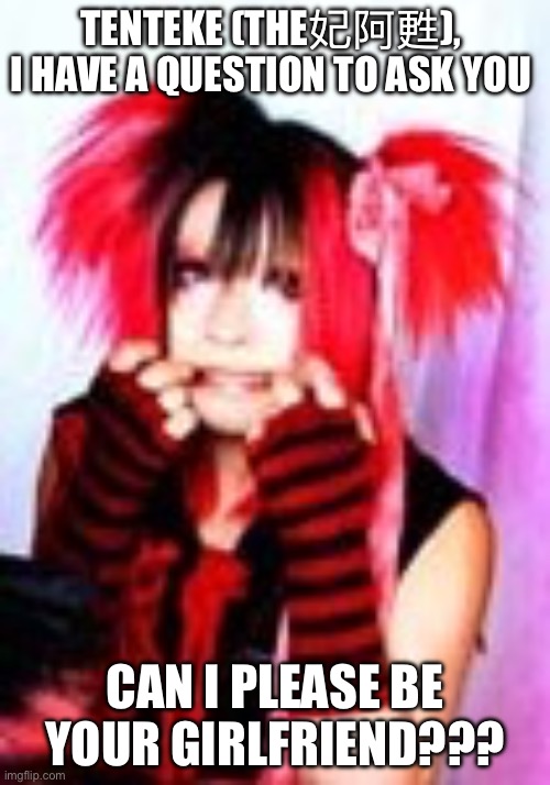 Tenteke THE妃阿甦 Can I Please Be Your Girlfriend??? | TENTEKE (THE妃阿甦), 
I HAVE A QUESTION TO ASK YOU; CAN I PLEASE BE YOUR GIRLFRIEND??? | image tagged in visual kei,jpop,japan,jrock | made w/ Imgflip meme maker