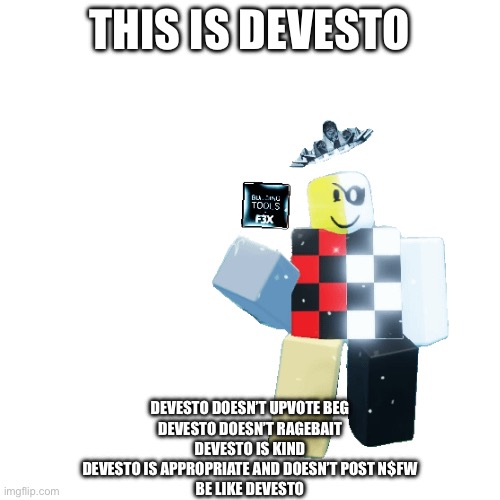 Be like Devesto | THIS IS DEVESTO; DEVESTO DOESN’T UPVOTE BEG
DEVESTO DOESN’T RAGEBAIT
DEVESTO IS KIND
DEVESTO IS APPROPRIATE AND DOESN’T POST N$FW
BE LIKE DEVESTO | made w/ Imgflip meme maker