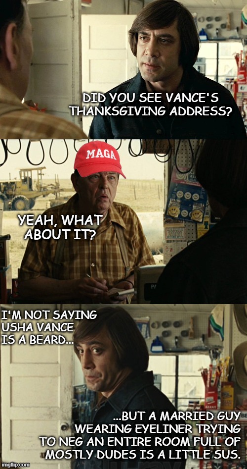 Yup... he did it. | DID YOU SEE VANCE'S
THANKSGIVING ADDRESS? YEAH, WHAT ABOUT IT? I'M NOT SAYING
USHA VANCE IS A BEARD... ...BUT A MARRIED GUY
WEARING EYELINER TRYING
TO NEG AN ENTIRE ROOM FULL OF
MOSTLY DUDES IS A LITTLE SUS. | image tagged in anton chigurh,lol,jd vance,closet,just sayin' | made w/ Imgflip meme maker