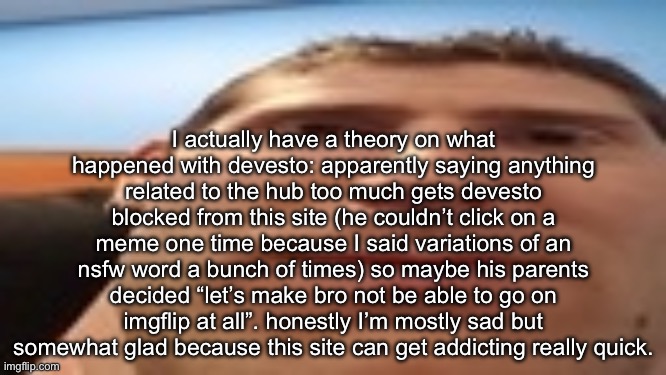 yeah he might never come back. | I actually have a theory on what happened with devesto: apparently saying anything related to the hub too much gets devesto blocked from this site (he couldn’t click on a meme one time because I said variations of an nsfw word a bunch of times) so maybe his parents decided “let’s make bro not be able to go on imgflip at all”. honestly I’m mostly sad but somewhat glad because this site can get addicting really quick. | image tagged in linus s tech-y tip | made w/ Imgflip meme maker