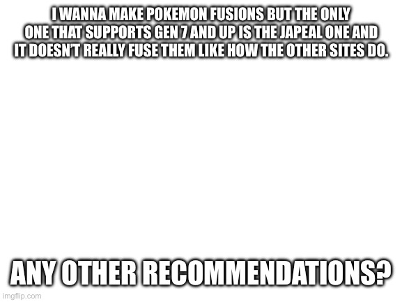 :P | I WANNA MAKE POKEMON FUSIONS BUT THE ONLY ONE THAT SUPPORTS GEN 7 AND UP IS THE JAPEAL ONE AND IT DOESN’T REALLY FUSE THEM LIKE HOW THE OTHER SITES DO. ANY OTHER RECOMMENDATIONS? | image tagged in blank white template | made w/ Imgflip meme maker
