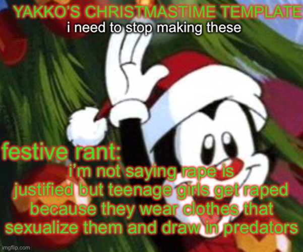 yakko christmas temp | i’m not saying rape is justified but teenage girls get raped because they wear clothes that sexualize them and draw in predators | image tagged in yakko christmas temp | made w/ Imgflip meme maker