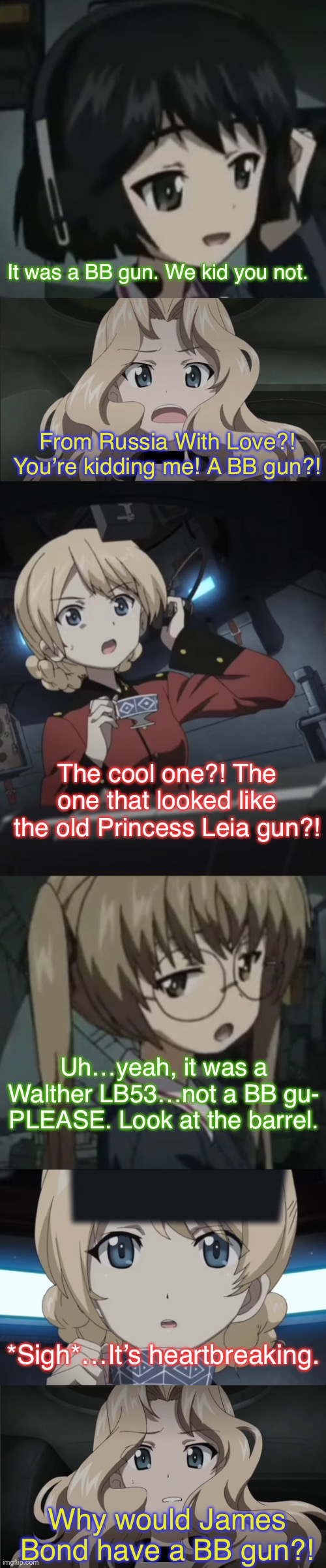 Kay and Darjeeling learn the truth | It was a BB gun. We kid you not. From Russia With Love?! You’re kidding me! A BB gun?! The cool one?! The one that looked like the old Princess Leia gun?! Uh…yeah, it was a Walther LB53…not a BB gu- PLEASE. Look at the barrel. *Sigh*…It’s heartbreaking. Why would James Bond have a BB gun?! | image tagged in girls und panzer,girls und venture,venture bros,parody,meme,reference | made w/ Imgflip meme maker