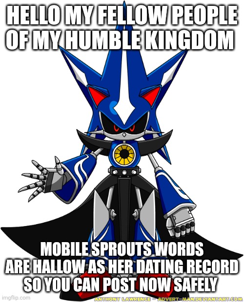 Metal Sonic  | HELLO MY FELLOW PEOPLE OF MY HUMBLE KINGDOM; MOBILE SPROUTS WORDS ARE HALLOW AS HER DATING RECORD SO YOU CAN POST NOW SAFELY | image tagged in metal sonic | made w/ Imgflip meme maker