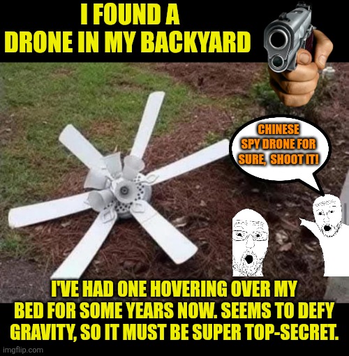 Backyard drone | I FOUND A DRONE IN MY BACKYARD; CHINESE SPY DRONE FOR SURE,  SHOOT IT! I'VE HAD ONE HOVERING OVER MY BED FOR SOME YEARS NOW. SEEMS TO DEFY GRAVITY, SO IT MUST BE SUPER TOP-SECRET. | image tagged in flying drone,funny,national security,home security,chinese drone | made w/ Imgflip meme maker