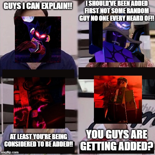 You guys are getting paid template | I SHOULD'VE BEEN ADDED FIRST NOT SOME RANDOM GUY NO ONE EVERY HEARD OF!! GUYS I CAN EXPLAIN!! YOU GUYS ARE GETTING ADDED? AT LEAST YOU'RE BEING CONSIDERED TO BE ADDED!! | image tagged in you guys are getting paid template | made w/ Imgflip meme maker