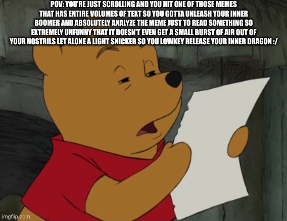 Long text meme | POV: YOU’RE JUST SCROLLING AND YOU HIT ONE OF THOSE MEMES THAT HAS ENTIRE VOLUMES OF TEXT SO YOU GOTTA UNLEASH YOUR INNER BOOMER AND ABSOLUTELY ANALYZE THE MEME JUST TO READ SOMETHING SO EXTREMELY UNFUNNY THAT IT DOESN’T EVEN GET A SMALL BURST OF AIR OUT OF YOUR NOSTRILS LET ALONE A LIGHT SNICKER SO YOU LOWKEY RELEASE YOUR INNER DRAGON :/ | image tagged in winnie the pooh reading,long meme,text,words,reading | made w/ Imgflip meme maker