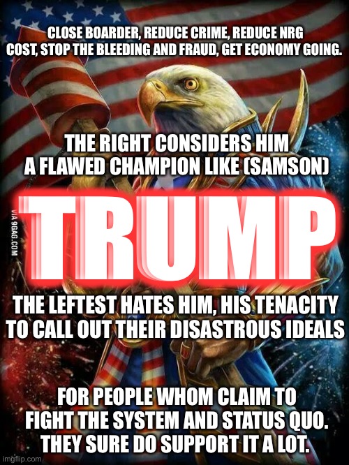 Trump’s holding all the cards and an Ace up his sleeve. | CLOSE BOARDER, REDUCE CRIME, REDUCE NRG COST, STOP THE BLEEDING AND FRAUD, GET ECONOMY GOING. THE RIGHT CONSIDERS HIM A FLAWED CHAMPION LIKE (SAMSON); TRUMP; THE LEFTEST HATES HIM, HIS TENACITY TO CALL OUT THEIR DISASTROUS IDEALS; FOR PEOPLE WHOM CLAIM TO FIGHT THE SYSTEM AND STATUS QUO. THEY SURE DO SUPPORT IT A LOT. | image tagged in murica eagle | made w/ Imgflip meme maker