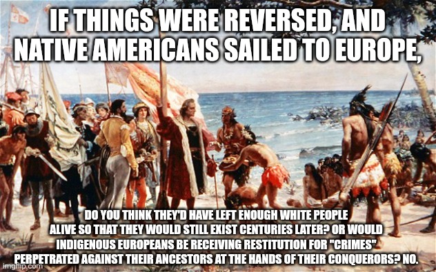 There are winners and losers throughout history. | IF THINGS WERE REVERSED, AND NATIVE AMERICANS SAILED TO EUROPE, DO YOU THINK THEY'D HAVE LEFT ENOUGH WHITE PEOPLE ALIVE SO THAT THEY WOULD STILL EXIST CENTURIES LATER? OR WOULD INDIGENOUS EUROPEANS BE RECEIVING RESTITUTION FOR "CRIMES" PERPETRATED AGAINST THEIR ANCESTORS AT THE HANDS OF THEIR CONQUERORS? NO. | image tagged in christopher columbus | made w/ Imgflip meme maker