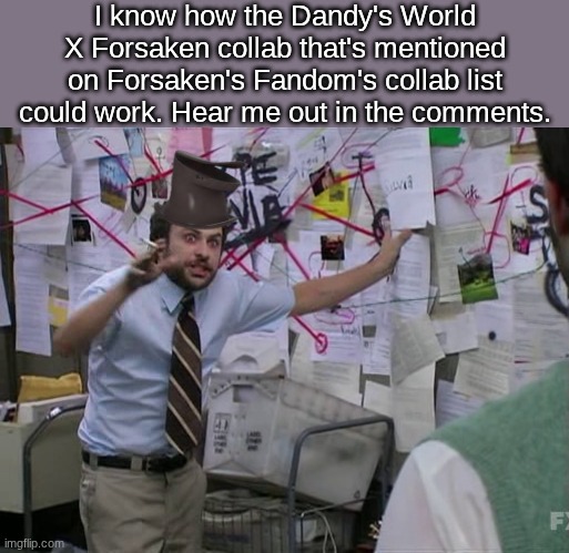 hear me out, guys | I know how the Dandy's World X Forsaken collab that's mentioned on Forsaken's Fandom's collab list could work. Hear me out in the comments. | image tagged in charlie conspiracy always sunny in philidelphia,roblox,forsaken,dandy's world,oh wow are you actually reading these tags | made w/ Imgflip meme maker