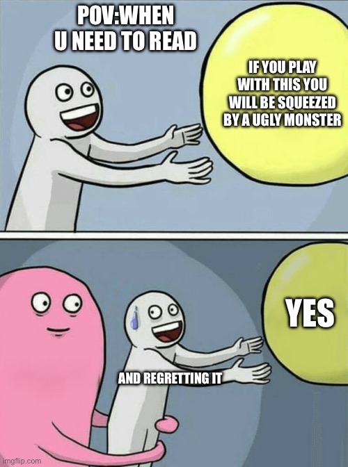 U need to do dis | POV:WHEN U NEED TO READ; IF YOU PLAY WITH THIS YOU WILL BE SQUEEZED BY A UGLY MONSTER; YES; AND REGRETTING IT | image tagged in memes,running away balloon | made w/ Imgflip meme maker