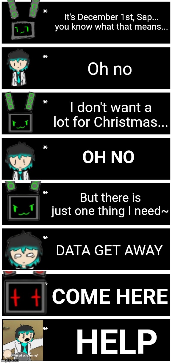 It had to be done | It's December 1st, Sap... you know what that means... Oh no; I don't want a lot for Christmas... OH NO; But there is just one thing I need~; DATA GET AWAY; COME HERE; HELP | image tagged in 4 undertale textboxes,undertale text box | made w/ Imgflip meme maker