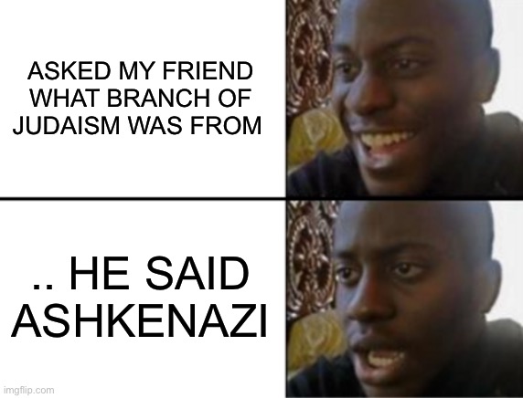 Woher soll ich das wissen ? | ASKED MY FRIEND WHAT BRANCH OF JUDAISM WAS FROM; .. HE SAID ASHKENAZI | image tagged in oh yeah oh no,jews,nazis,play on words,antisemitism,dark humour | made w/ Imgflip meme maker