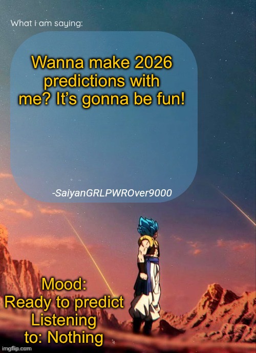 SayianGRLPWROver9000's NEW Announcement page | Wanna make 2026 predictions with me? It’s gonna be fun! Mood: Ready to predict
Listening to: Nothing | image tagged in sayiangrlpwrover9000's new announcement page | made w/ Imgflip meme maker