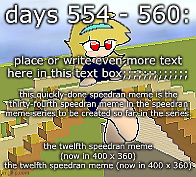 Days 554 - 560: now four times the pixels | days 554 - 560:; place or write even more text here in this text box;;;;;;;;;;;;;; this quickly-done speedran meme is the thirty-fourth speedran meme in the speedran meme series to be created so far, in the series. the twelfth speedran meme (now in 400 x 360)
the twelfth speedran meme (now in 400 x 360) | image tagged in nice,stuff,funny | made w/ Imgflip meme maker