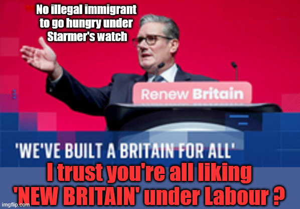 Starmer's NEW BRITAIN !!! | No illegal immigrant 
to go hungry under 
Starmer's watch; #Immigration #Starmerout #Labour #KeirStarmer #labourisdead #nevervotelabour #Antisemitism #Savile #Paedo #Worboys #GroomingGangs #Paedophile #IllegalImmigration #Immigrants #Invasion #StarmerResign #strikes #DigitalID #ID 
Starmerout Labour Starmer Mandelson Rayner Blair KeirStarmer labourisdead Illegal Immigration Immigrants Invasion StarmerResign Island of strangers Lucy Connolly Two-Tier Justice Andy Burnham Hadush Kebatu Iranian immigrant; I trust you're all liking
'NEW BRITAIN' under Labour ? | image tagged in starmer's britain,starmerout labour,illegal immigration immigrants invasion,starmerresign island of strangers,blair digital id | made w/ Imgflip meme maker