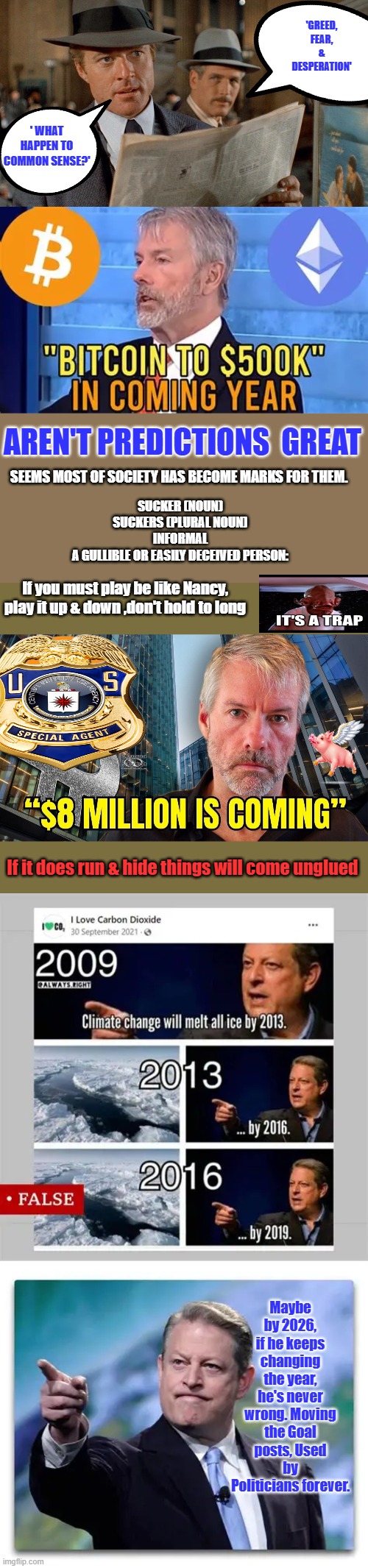 Not finance advise, just observations But it is a great way to Destroy our current system | 'GREED, FEAR, & DESPERATION'; ' WHAT HAPPEN TO COMMON SENSE?'; AREN'T PREDICTIONS  GREAT; SEEMS MOST OF SOCIETY HAS BECOME MARKS FOR THEM. SUCKER (NOUN)
SUCKERS (PLURAL NOUN)
INFORMAL
A GULLIBLE OR EASILY DECEIVED PERSON:; If you must play be like Nancy, play it up & down ,don't hold to long; If it does run & hide things will come unglued; Maybe by 2026, if he keeps changing the year, he's never wrong. Moving the Goal posts, Used by Politicians forever. | made w/ Imgflip meme maker
