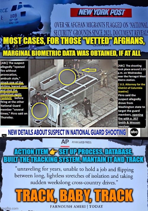Marginal biometric data was obtained from "vetted" Afghans, if at all | MOST CASES, FOR THOSE "VETTED" AFGHANS, MARGINAL BIOMETRIC DATA WAS OBTAINED, IF AT ALL; ACTION ITEM 👉 SET UP PROCESS, DATABASE, BUILT THE TRACKING SYSTEM, MANTAIN IT AND TRACK; TRACK, BABY, TRACK | image tagged in afghan,vetted migrant,national security,usa,safety,ambush | made w/ Imgflip meme maker