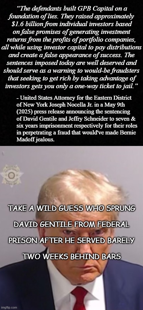 Heya, Trump-cult kids... y'all voted for Trump with an expectation of "tough on crime," right? Is that how it's working out? | “The defendants built GPB Capital on a
foundation of lies. They raised approximately
$1.6 billion from individual investors based
on false promises of generating investment
returns from the profits of portfolio companies,
all while using investor capital to pay distributions
and create a false appearance of success. The
sentences imposed today are well deserved and
should serve as a warning to would-be fraudsters
that seeking to get rich by taking advantage of
investors gets you only a one-way ticket to jail.”; - United States Attorney for the Eastern District
of New York Joseph Nocella Jr. in a May 9th
(2025) press release announcing the sentencing
of David Gentile and Jeffry Schneider to seven &
six years imprisonment respectively for their roles
in perpetrating a fraud that would've made Bernie
Madoff jealous. TAKE A WILD GUESS WHO SPRUNG
 
DAVID GENTILE FROM FEDERAL
 
PRISON AFTER HE SERVED BARELY
 
TWO WEEKS BEHIND BARS | image tagged in turds of feather,trump loves crime,trump protects criminals,i see me in thee,trump unfit unqualified dangerous | made w/ Imgflip meme maker