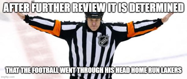 pov refs | AFTER FURTHER REVIEW IT IS DETERMINED; THAT THE FOOTBALL WENT THROUGH HIS HEAD HOME RUN LAKERS | image tagged in nhl referee | made w/ Imgflip meme maker