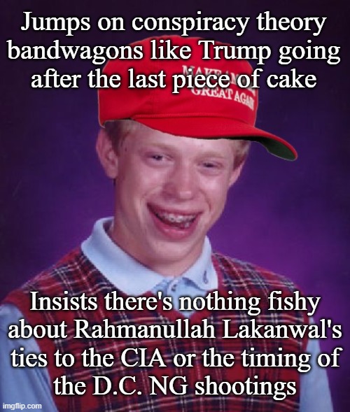 Sus | Jumps on conspiracy theory
bandwagons like Trump going
after the last piece of cake; Insists there's nothing fishy
about Rahmanullah Lakanwal's
ties to the CIA or the timing of
the D.C. NG shootings | image tagged in maga bad luck brian | made w/ Imgflip meme maker