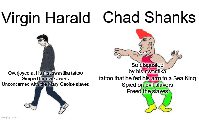 Virgin vs Chad | Chad Shanks; Virgin Harald; So disgusted by his swastika tattoo that he fed his arm to a Sea King
Spied on evil slavers
Freed the slaves; Overjoyed at his first swastika tattoo

Simped for evil slavers

Unconcerned with the Mary Geoise slaves | image tagged in virgin vs chad | made w/ Imgflip meme maker