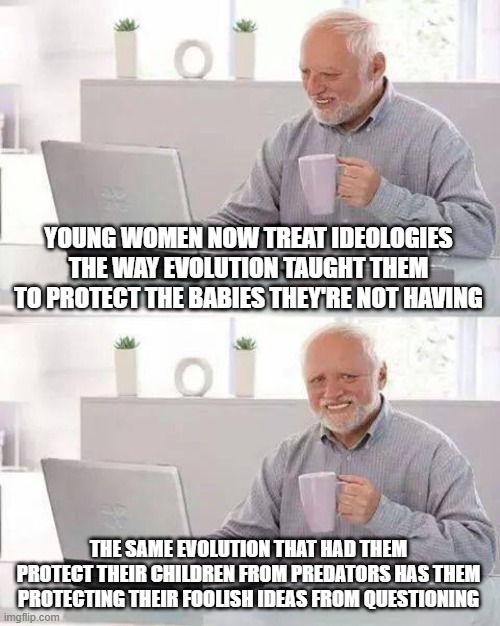 Hide the Pain Harold Meme | YOUNG WOMEN NOW TREAT IDEOLOGIES THE WAY EVOLUTION TAUGHT THEM TO PROTECT THE BABIES THEY'RE NOT HAVING; THE SAME EVOLUTION THAT HAD THEM PROTECT THEIR CHILDREN FROM PREDATORS HAS THEM PROTECTING THEIR FOOLISH IDEAS FROM QUESTIONING | image tagged in memes,hide the pain harold | made w/ Imgflip meme maker